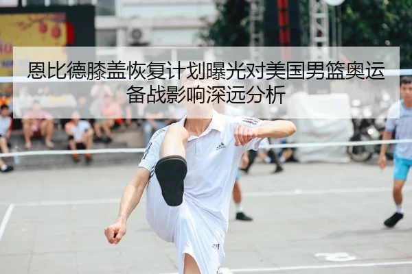 恩比德膝盖恢复计划曝光对美国男篮奥运备战影响深远分析
