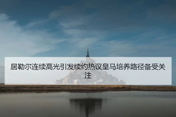 居勒尔连续高光引发续约热议皇马培养路径备受关注