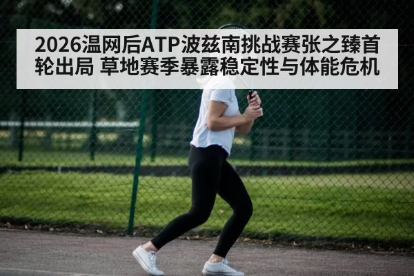 2026温网后ATP波兹南挑战赛张之臻首轮出局 草地赛季暴露稳定性与体能危机(xingkongyule)