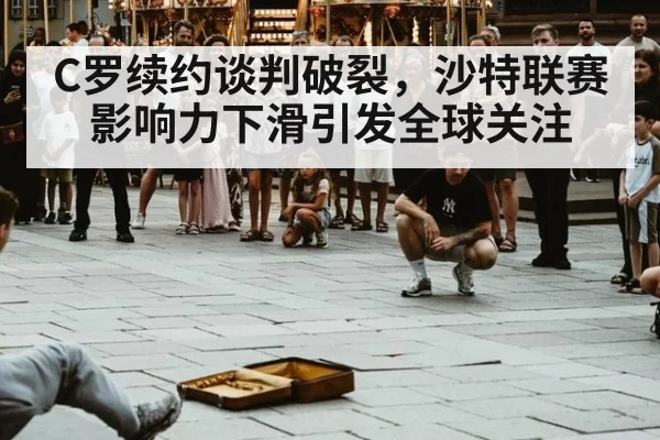 C罗续约谈判破裂，沙特联赛影响力下滑引发全球关注（xingkongyule）